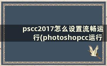 pscc2017怎么设置流畅运行(photoshopcc运行配置)