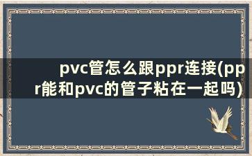 pvc管怎么跟ppr连接(ppr能和pvc的管子粘在一起吗)