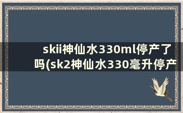 skii神仙水330ml停产了吗(sk2神仙水330毫升停产了吗)