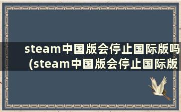 steam中国版会停止国际版吗(steam中国版会停止国际版吗安卓)