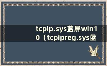 tcpip.sys蓝屏win10（tcpipreg.sys蓝屏）