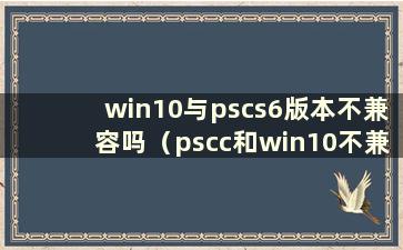 win10与pscs6版本不兼容吗（pscc和win10不兼容）