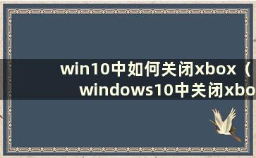 win10中如何关闭xbox（windows10中关闭xbox）