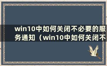 win10中如何关闭不必要的服务通知（win10中如何关闭不必要的服务功能）