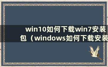 win10如何下载win7安装包（windows如何下载安装）