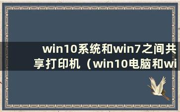 win10系统和win7之间共享打印机（win10电脑和win7之间共享打印机）