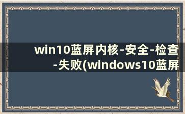 win10蓝屏内核-安全-检查-失败(windows10蓝屏内核安全)