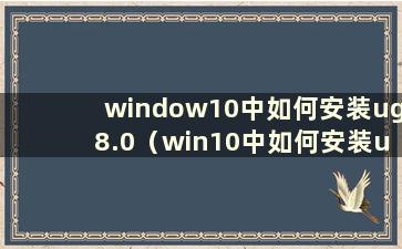 window10中如何安装ug8.0（win10中如何安装ug8.5）