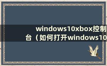 windows10xbox控制台（如何打开windows10xbox）
