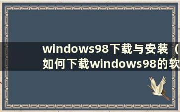 windows98下载与安装（如何下载windows98的软件）