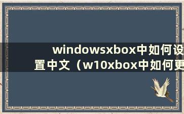 windowsxbox中如何设置中文（w10xbox中如何更改中文）