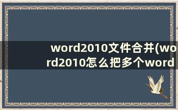 word2010文件合并(word2010怎么把多个word文档合成一个)