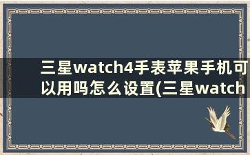 三星watch4手表苹果手机可以用吗怎么设置(三星watch4手表苹果手机可以用吗怎么用)