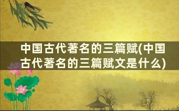 中国古代著名的三篇赋(中国古代著名的三篇赋文是什么)
