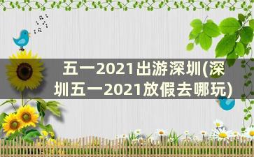 五一2021出游深圳(深圳五一2021放假去哪玩)