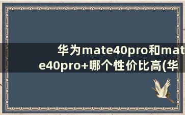 华为mate40pro和mate40pro+哪个性价比高(华为mate40pro和mate40pro+哪款好)