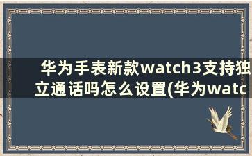 华为手表新款watch3支持独立通话吗怎么设置(华为watch3的独立通话)