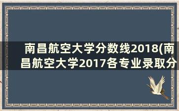 南昌航空大学分数线2018(南昌航空大学2017各专业录取分数线)