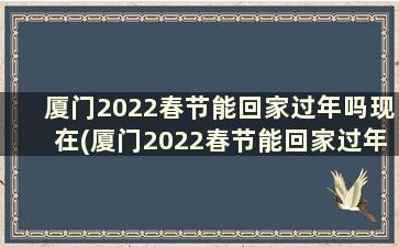 厦门2022春节能回家过年吗现在(厦门2022春节能回家过年吗)