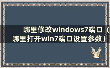 哪里修改windows7端口（哪里打开win7端口设置参数）