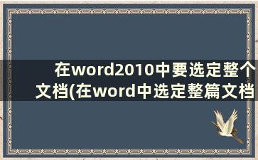 在word2010中要选定整个文档(在word中选定整篇文档的方法有)