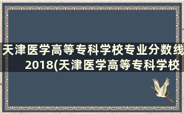 天津医学高等专科学校专业分数线2018(天津医学高等专科学校2021招生分数线)