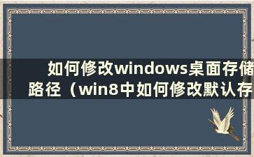 如何修改windows桌面存储路径（win8中如何修改默认存储位置）