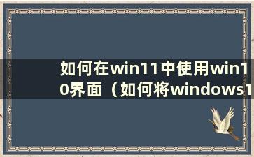如何在win11中使用win10界面（如何将windows11改成windows10）