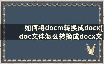 如何将docm转换成docx(doc文件怎么转换成docx文件)