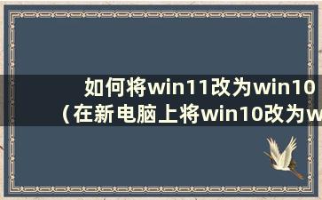 如何将win11改为win10（在新电脑上将win10改为win7系统）