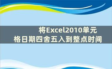 将Excel2010单元格日期四舍五入到整点时间