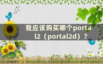 我应该购买哪个portal2（portal2d）？