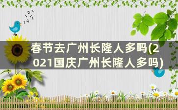 春节去广州长隆人多吗(2021国庆广州长隆人多吗)