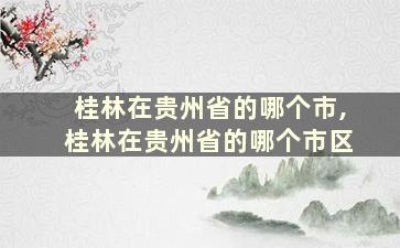 桂林在贵州省的哪个市,桂林在贵州省的哪个市区