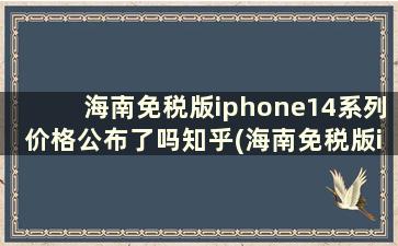 海南免税版iphone14系列价格公布了吗知乎(海南免税版iphone14系列价格公布了吗怎么看)
