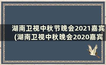湖南卫视中秋节晚会2021嘉宾(湖南卫视中秋晚会2020嘉宾)