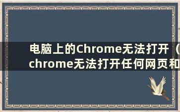 电脑上的Chrome无法打开（chrome无法打开任何网页和设置）