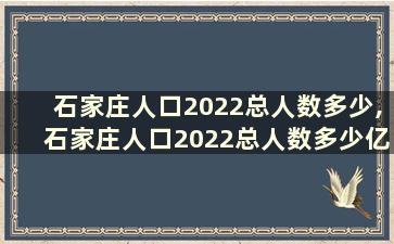 石家庄人口2022总人数多少,石家庄人口2022总人数多少亿