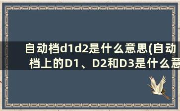 自动档d1d2是什么意思(自动档上的D1、D2和D3是什么意思)