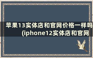 苹果13实体店和官网价格一样吗(iphone12实体店和官网价格一样吗)