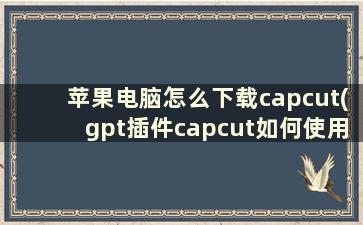 苹果电脑怎么下载capcut(gpt插件capcut如何使用)