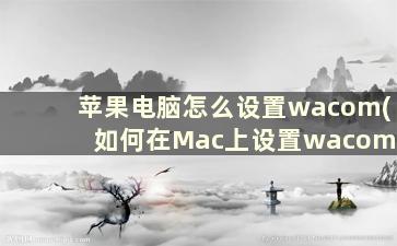 苹果电脑怎么设置wacom(如何在Mac上设置wacom)