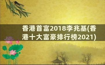 香港首富2018李兆基(香港十大富豪排行榜2021)