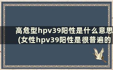 高危型hpv39阳性是什么意思(女性hpv39阳性是很普遍的吗)