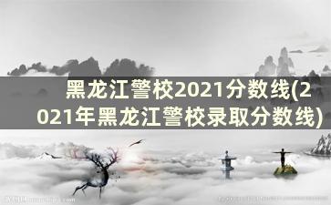 黑龙江警校2021分数线(2021年黑龙江警校录取分数线)